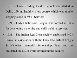 • 1918 – Lady Reading Health School was started in
Delhi, offering health visitors course, which was another
stepping stone in MCH Services
• 1921 – Lady Chelmsford League was formed in India
for developing maternity and child welfare services.
• 1931 – The Indian Red Cross society established MCH
Bureau in association with the Lady Chelmsford League
& Victories memorial Scholarship Fund and co-
ordinated the MCH work throughout the country
 