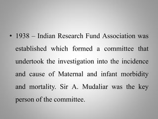 • 1938 – Indian Research Fund Association was
established which formed a committee that
undertook the investigation into the incidence
and cause of Maternal and infant morbidity
and mortality. Sir A. Mudaliar was the key
person of the committee.
 