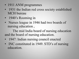 • 1911 ANM programmes
• 1931 the Indian red cross society established
MCH bureau
• 1940’s Rooming in
• Nurses league in 1946 had two boards of
nursing education ,
The mid India board of nursing education
and the board of nursing education.
• 1947: Indian nursing council enacted
• INC constituted in 1949. STD’s of nursing
education.
 