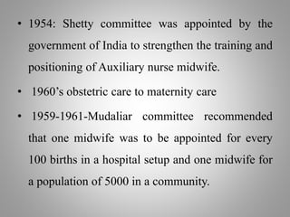 • 1954: Shetty committee was appointed by the
government of India to strengthen the training and
positioning of Auxiliary nurse midwife.
• 1960’s obstetric care to maternity care
• 1959-1961-Mudaliar committee recommended
that one midwife was to be appointed for every
100 births in a hospital setup and one midwife for
a population of 5000 in a community.
 
