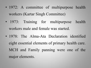 • 1972: A committee of multipurpose health
workers (Kartar Singh Committee)
• 1973: Training for multipurpose health
workers male and female was started.
• 1978: The Alma-Ata Declaration identified
eight essential elements of primary health care.
MCH and Family panning were one of the
major elements.
 
