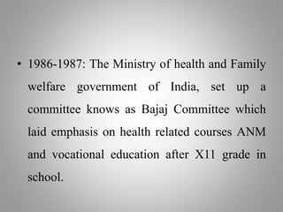 • 1986-1987: The Ministry of health and Family
welfare government of India, set up a
committee knows as Bajaj Committee which
laid emphasis on health related courses ANM
and vocational education after X11 grade in
school.
 