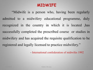MIDWIFE
“Midwife is a person who, having been regularly
admitted to a midwifery educational programme, duly
recognized in the country in which it is located ,has
successfully completed the prescribed course or studies in
midwifery and has acquired the requisite qualification to be
registered and legally licensed to practice midwifery.”
- International confederation of midwifes 1992
2/16/2018 Sridevi Devaraj 4
 