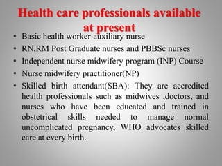 Health care professionals available
at present
• Basic health worker-auxiliary nurse
• RN,RM Post Graduate nurses and PBBSc nurses
• Independent nurse midwifery program (INP) Course
• Nurse midwifery practitioner(NP)
• Skilled birth attendant(SBA): They are accredited
health professionals such as midwives ,doctors, and
nurses who have been educated and trained in
obstetrical skills needed to manage normal
uncomplicated pregnancy, WHO advocates skilled
care at every birth.
 