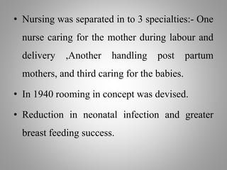 • Nursing was separated in to 3 specialties:- One
nurse caring for the mother during labour and
delivery ,Another handling post partum
mothers, and third caring for the babies.
• In 1940 rooming in concept was devised.
• Reduction in neonatal infection and greater
breast feeding success.
 