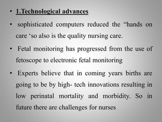 • 1.Technological advances
• sophisticated computers reduced the “hands on
care ‘so also is the quality nursing care.
• Fetal monitoring has progressed from the use of
fetoscope to electronic fetal monitoring
• Experts believe that in coming years births are
going to be by high- tech innovations resulting in
low perinatal mortality and morbidity. So in
future there are challenges for nurses
 