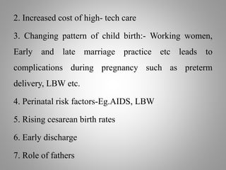 2. Increased cost of high- tech care
3. Changing pattern of child birth:- Working women,
Early and late marriage practice etc leads to
complications during pregnancy such as preterm
delivery, LBW etc.
4. Perinatal risk factors-Eg.AIDS, LBW
5. Rising cesarean birth rates
6. Early discharge
7. Role of fathers
 