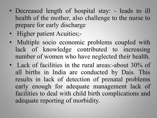 • Decreased length of hospital stay: - leads to ill
health of the mother, also challenge to the nurse to
prepare for early discharge
• Higher patient Acuities;-
• Multiple socio economic problems coupled with
lack of knowledge contributed to increasing
number of women who have neglected their health.
• Lack of facilities in the rural areas:-about 30% of
all births in India are conducted by Dais. This
results in lack of detection of prenatal problems
early enough for adequate management lack of
facilities to deal with child birth complications and
adequate reporting of morbidity.
 