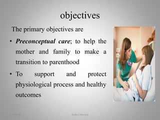 The primary objectives are
• Preconceptual care; to help the
mother and family to make a
transition to parenthood
• To support and protect
physiological process and healthy
outcomes
objectives
2/16/2018 Sridevi Devaraj 5
 
