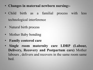 • Changes in maternal newborn nursing:-
• Child birth as a familial process with less
technological interference
• Natural birth process
• Mother Baby bonding
• Family centered care
• Single room maternity care LDRP (Labour,
Delivery, Recovery and Postpartum care) Mother
labours , delivers and recovers in the same room same
bed.
 