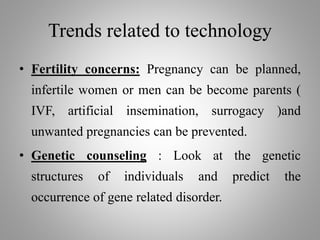 Trends related to technology
• Fertility concerns: Pregnancy can be planned,
infertile women or men can be become parents (
IVF, artificial insemination, surrogacy )and
unwanted pregnancies can be prevented.
• Genetic counseling : Look at the genetic
structures of individuals and predict the
occurrence of gene related disorder.
 