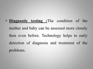 • Diagnostic testing :The condition of the
mother and baby can be assessed more closely
then even before. Technology helps to early
detection of diagnosis and treatment of the
problems.
 