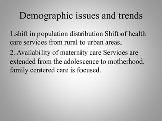 Demographic issues and trends
1.shift in population distribution Shift of health
care services from rural to urban areas.
2. Availability of maternity care Services are
extended from the adolescence to motherhood.
family centered care is focused.
 
