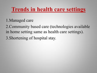 Trends in health care settings
1.Managed care
2.Community based care (technologies available
in home setting same as health care settings).
3.Shortening of hospital stay.
 