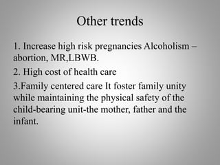 Other trends
1. Increase high risk pregnancies Alcoholism –
abortion, MR,LBWB.
2. High cost of health care
3.Family centered care It foster family unity
while maintaining the physical safety of the
child-bearing unit-the mother, father and the
infant.
 
