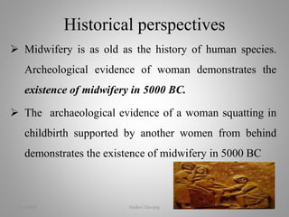  Midwifery is as old as the history of human species.
Archeological evidence of woman demonstrates the
existence of midwifery in 5000 BC.
 The archaeological evidence of a woman squatting in
childbirth supported by another women from behind
demonstrates the existence of midwifery in 5000 BC
Historical perspectives
2/16/2018 Sridevi Devaraj 7
 