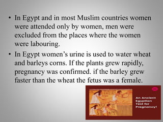 • In Egypt and in most Muslim countries women
were attended only by women, men were
excluded from the places where the women
were labouring.
• In Egypt women’s urine is used to water wheat
and barleys corns. If the plants grew rapidly,
pregnancy was confirmed. if the barley grew
faster than the wheat the fetus was a female.
 