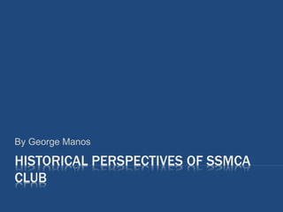 HISTORICAL PERSPECTIVES OF SSMCA
CLUB
By George Manos
 