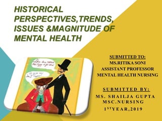 HISTORICAL
PERSPECTIVES,TRENDS,
ISSUES &MAGNITUDE OF
MENTAL HEALTH
SUBMITTED TO:
MS.RITIKA SONI
ASSISTANT PROFESSOR
MENTAL HEALTH NURSING
S U B M I T T E D B Y:
M S . S H A I L J A G U P TA
M S C . N U R S I N G
1 S T Y E A R , 2 0 1 9
 