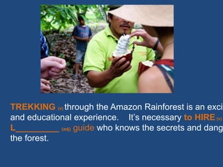 TREKKING (v) through the Amazon Rainforest is an excit
and educational experience. It’s necessary to HIRE(v)
L_________ (adj) guide who knows the secrets and dang
the forest.
 