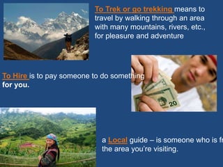 To Trek or go trekking means to
travel by walking through an area
with many mountains, rivers, etc.,
for pleasure and adventure
To Hire is to pay someone to do something
for you.
a Local guide – is someone who is fr
the area you’re visiting.
 