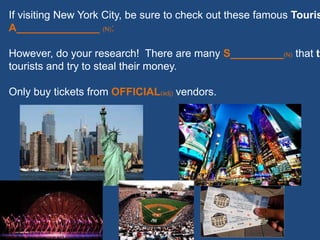 If visiting New York City, be sure to check out these famous Touris
A______________ (N):
However, do your research! There are many S_________(N) that ta
tourists and try to steal their money.
Only buy tickets from OFFICIAL(adj) vendors.
 