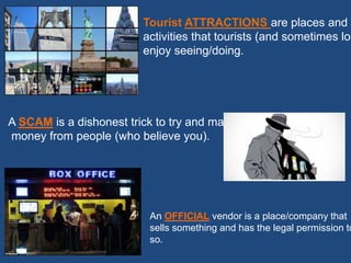 Tourist ATTRACTIONS are places and
activities that tourists (and sometimes loc
enjoy seeing/doing.
A SCAM is a dishonest trick to try and make
money from people (who believe you).
An OFFICIAL vendor is a place/company that
sells something and has the legal permission to
so.
 