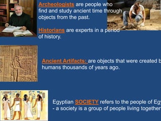 Archeologists are people who
find and study ancient time through
objects from the past.
Historians are experts in a period
of history.
Ancient Artifacts: are objects that were created b
humans thousands of years ago.
Egyptian SOCIETY refers to the people of Egy
- a society is a group of people living together
 