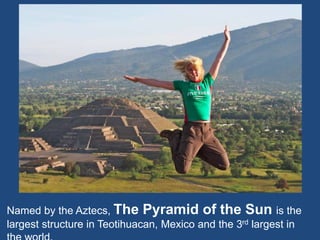 Named by the Aztecs, The Pyramid of the Sun is the
largest structure in Teotihuacan, Mexico and the 3rd largest in
 