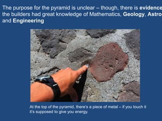 At the top of the pyramid, there’s a piece of metal – if you touch it
it’s supposed to give you energy.
The purpose for the pyramid is unclear – though, there is evidence
the builders had great knowledge of Mathematics, Geology, Astron
and Engineering
 