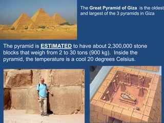 The Great Pyramid of Giza is the oldest
and largest of the 3 pyramids in Giza
The pyramid is ESTIMATED to have about 2,300,000 stone
blocks that weigh from 2 to 30 tons (900 kg). Inside the
pyramid, the temperature is a cool 20 degrees Celsius.
 