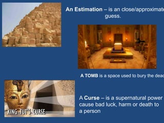 An Estimation – is an close/approximate
guess.
A TOMB is a space used to bury the dead
A Curse – is a supernatural power
cause bad luck, harm or death to
a person
 