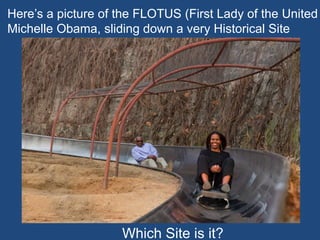 Here’s a picture of the FLOTUS (First Lady of the United
Michelle Obama, sliding down a very Historical Site
Which Site is it?
 