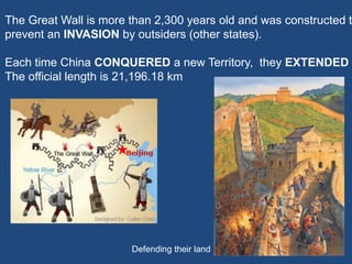 The official length is 21,196.18 km
The Great Wall is more than 2,300 years old and was constructed t
prevent an INVASION by outsiders (other states).
Each time China CONQUERED a new Territory, they EXTENDED
Defending their land
 