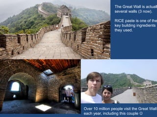 Over 10 million people visit the Great Wall
each year, including this couple 
The Great Wall is actuall
several walls (3 now).
RICE paste is one of the
key building ingredients
they used.
 