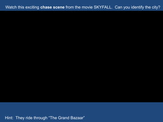 Watch this exciting chase scene from the movie SKYFALL. Can you identify the city?
Hint: They ride through “The Grand Bazaar”
 