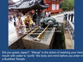 Did you guess Japan? “Misogi” is the action of washing your hand
mouth with water to “purify” the body and mind before you enter int
a Buddhist Temple.
"misogi," a ritual to purify the body and
mind with water before proceeding to stand
in front of the deity.
 