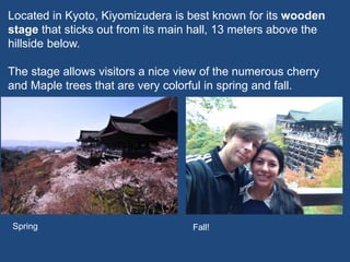 Located in Kyoto, Kiyomizudera is best known for its wooden
stage that sticks out from its main hall, 13 meters above the
hillside below.
The stage allows visitors a nice view of the numerous cherry
and Maple trees that are very colorful in spring and fall.
Spring Fall!
 