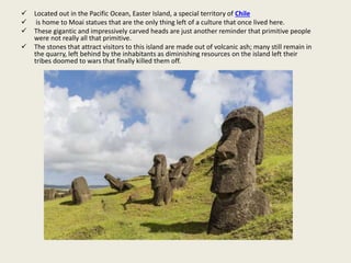  Located out in the Pacific Ocean, Easter Island, a special territory of Chile
 is home to Moai statues that are the only thing left of a culture that once lived here.
 These gigantic and impressively carved heads are just another reminder that primitive people
were not really all that primitive.
 The stones that attract visitors to this island are made out of volcanic ash; many still remain in
the quarry, left behind by the inhabitants as diminishing resources on the island left their
tribes doomed to wars that finally killed them off.
 
