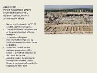 Address: Iran
Period: Achaemenid Empire
Founded: 6th century BC
Builders: Darius I, Xerxes I,
Artaxerxes I of Persia
• Darius, the Persian ruler in 515 BC
needed a ceremonial capital.
• This resulted in the creation of one
of the great citadels of all times,
Persepolis.
• It comprises of various
monumental buildings on a big
artificial stone terrace about 1,480
by 1,000 ft.
• A wide and shallow double
staircase was constructed for
horses to climb from the plains to
the top of the terrace.
• Also, the head of the staircase is
encompassed with the Gate of
Xerxes, a gatehouse safeguarded by
huge carved stone bulls.
 