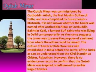 Qutub Minar
The Qutub Minar was commissioned by
Qutbuddin Aibak, the first Muslim Sultan of
Delhi, and was completed by his successor -
Iltutmish. It is not known whether the tower was
named after Qutbuddin Aibak or Qutbuddin
Bakhtiar Kaki, a famous Sufi saint who was living
in Delhi contemporarily. As the name suggests
the tower was to serve the purpose of a minaret
from where the adhan could be issued.The
culture of tower architecture was well
established in India before the arrival of theTurks
as can be understood from the Kirti Stambh at
Chittor, Rajasthan. However, there is no
evidence on record to confirm that the Qutub
Minar was inspired or influenced by earlier
Rajput towers.
 