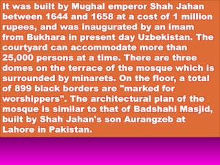 It was built by Mughal emperor Shah Jahan
between 1644 and 1658 at a cost of 1 million
rupees, and was inaugurated by an imam
from Bukhara in present day Uzbekistan. The
courtyard can accommodate more than
25,000 persons at a time. There are three
domes on the terrace of the mosque which is
surrounded by minarets. On the floor, a total
of 899 black borders are "marked for
worshippers". The architectural plan of the
mosque is similar to that of Badshahi Masjid,
built by Shah Jahan's son Aurangzeb at
Lahore in Pakistan.
 