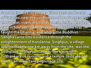 Sarnath is a city located 13 kilometers north-east
ofVaranasi near the confluence of the Ganges and
the Gomati rivers in Uttar Pradesh, India.The deer
park in Sarnath is where Gautama Buddha first
taught the Dharma, and where the Buddhist
Sangha came into existence through the
enlightenment of Kondanna. Singhpur, a village
approximately one km away from the site, was the
birthplace of Shreyansanath, the eleventh
Tirthankara of Jainism, and a temple dedicated to
him, is an important pilgrimage site.
 