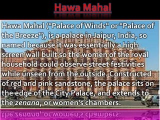 Hawa Mahal
Hawa Mahal ("Palace ofWinds" or "Palace of
the Breeze"), is a palace in Jaipur, India, so
named because it was essentially a high
screen wall built so the women of the royal
household could observe street festivities
while unseen from the outside. Constructed
of red and pink sandstone, the palace sits on
the edge of the City Palace, and extends to
the zenana, or women's chambers.
 