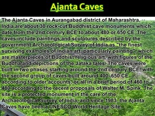 Ajanta Caves
The Ajanta Caves in Aurangabad district of Maharashtra,
India are about 30 rock-cut Buddhist cave monuments which
date from the 2nd century BCE to about 480 or 650 CE. The
caves include paintings and sculptures described by the
government Archaeological Survey of India as "the finest
surviving examples of Indian art, particularly painting", which
are masterpieces of Buddhist religious art, with figures of the
Buddha and depictions of the Jataka tales. The caves were
built in two phases starting around the 2nd century BCE, with
the second group of caves built around 400–650 CE
according to older accounts, or all in a brief period of 460 to
480 according to the recent proposals of Walter M. Spink. The
site is a protected monument in the care of the
Archaeological Survey of India, and since 1983, the Ajanta
Caves have been a UNESCO World Heritage Site.
 