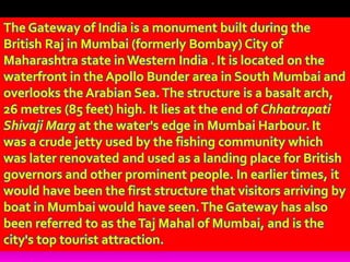 The Gateway of India is a monument built during the
British Raj in Mumbai (formerly Bombay) City of
Maharashtra state in Western India .It is located on the
waterfront in the Apollo Bunder area in South Mumbai and
overlooks the Arabian Sea.The structure is a basalt arch,
26 metres (85 feet) high. It lies at the end of Chhatrapati
Shivaji Marg at the water's edge in Mumbai Harbour.It
was a crude jetty used by the fishing community which
was later renovated and used as a landing place for British
governors and other prominent people. In earlier times, it
would have been the first structure that visitors arriving by
boat in Mumbai would have seen.The Gateway has also
been referred to as theTaj Mahal of Mumbai, and is the
city's top tourist attraction.
 