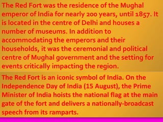 The Red Fort was the residence of the Mughal
emperor of India for nearly 200 years, until 1857. It
is located in the centre of Delhi and houses a
number of museums. In addition to
accommodating the emperors and their
households, it was the ceremonial and political
centre of Mughal government and the setting for
events critically impacting the region.
The Red Fort is an iconic symbol of India. On the
Independence Day of India (15 August), the Prime
Minister of India hoists the national flag at the main
gate of the fort and delivers a nationally-broadcast
speech from its ramparts.
 