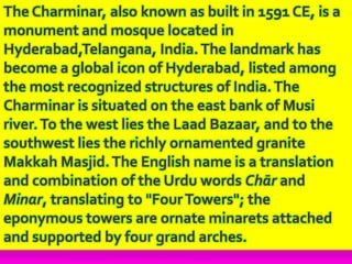 The Charminar, also known as built in 1591 CE, is a
monument and mosque located in
Hyderabad,Telangana, India.The landmark has
become a global icon of Hyderabad, listed among
the most recognized structures of India.The
Charminar is situated on the east bank of Musi
river.To the west lies the Laad Bazaar, and to the
southwest lies the richly ornamented granite
Makkah Masjid.The English name is a translation
and combination of the Urdu words Chār and
Minar, translating to "FourTowers"; the
eponymous towers are ornate minarets attached
and supported by four grand arches.
 