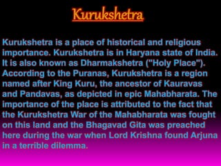 Kurukshetra
Kurukshetra is a place of historical and religious
importance. Kurukshetra is in Haryana state of India.
It is also known as Dharmakshetra ("Holy Place").
According to the Puranas, Kurukshetra is a region
named after King Kuru, the ancestor of Kauravas
and Pandavas, as depicted in epic Mahabharata. The
importance of the place is attributed to the fact that
the Kurukshetra War of the Mahabharata was fought
on this land and the Bhagavad Gita was preached
here during the war when Lord Krishna found Arjuna
in a terrible dilemma.
 