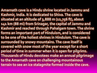 Amarnath cave is a Hindu shrine located in Jammu and
Kashmir, India. It is dedicated to Shiva.The cave is
situated at an altitude of 3,888 m (12,756 ft),about
141 km (88 mi) from Srinagar, the capital of Jammu and
Kashmir and reached through Pahalgam town.The shrine
forms an important part of Hinduism, and is considered
to be one of the holiest shrines in Hinduism.The cave is
surrounded by snowy mountains.The cave itself is
covered with snow most of the year except for a short
period of time in summer when it is open for pilgrims.
Thousands of Hindu devotees make an annual pilgrimage
to the Amarnath cave on challenging mountainous
terrain to see an ice stalagmite formed inside the cave.
 
